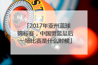 2017年亚州蓝球锦标赛，中国男蓝最后一场比赛是什么时候