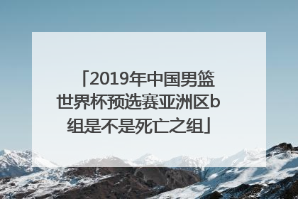 2019年中国男篮世界杯预选赛亚洲区b组是不是死亡之组