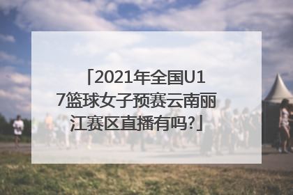 2021年全国U17篮球女子预赛云南丽江赛区直播有吗?